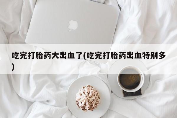 打胎药私人店付一半发货吃完打胎药大出血了(吃完打胎药出血特别多)