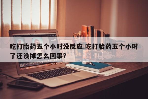 打胎药私人店付一半发货吃打胎药五个小时没反应.吃打胎药五个小时了还没掉怎么回事？