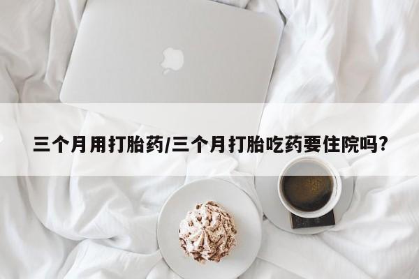 打胎药私人店付一半发货三个月用打胎药/三个月打胎吃药要住院吗?