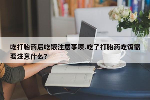 打胎药私人店付一半发货吃打胎药后吃饭注意事项.吃了打胎药吃饭需要注意什么？