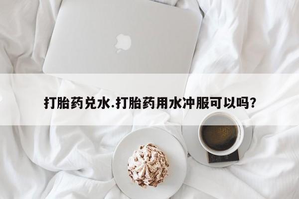打胎药私人店付一半发货打胎药兑水.打胎药用水冲服可以吗？