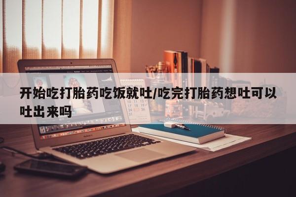 打胎药私人店付一半发货开始吃打胎药吃饭就吐/吃完打胎药想吐可以吐出来吗