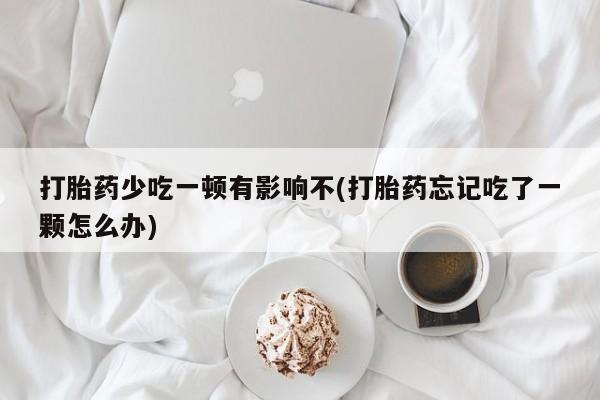 打胎药私人店付一半发货打胎药少吃一顿有影响不(打胎药忘记吃了一颗怎么办)