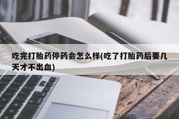 打胎药私人店付一半发货吃完打胎药停药会怎么样(吃了打胎药后要几天才不出血)