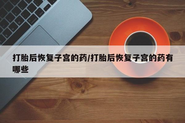打胎药私人店付一半发货打胎后恢复子宫的药/打胎后恢复子宫的药有哪些