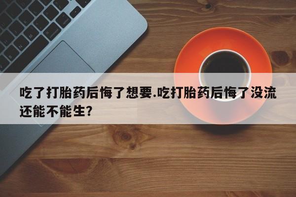 打胎药私人店付一半发货吃了打胎药后悔了想要.吃打胎药后悔了没流还能不能生？