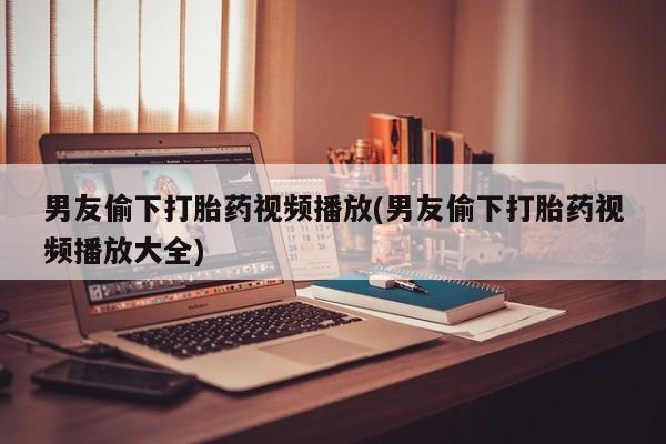 打胎药私人店付一半发货男友偷下打胎药视频播放(男友偷下打胎药视频播放大全)