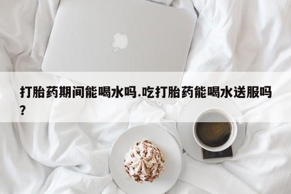 打胎药私人店付一半发货打胎药期间能喝水吗.吃打胎药能喝水送服吗？