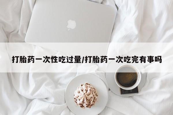 打胎药私人店付一半发货打胎药一次性吃过量/打胎药一次吃完有事吗