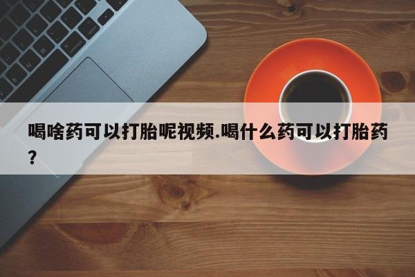打胎药私人店付一半发货喝啥药可以打胎呢视频.喝什么药可以打胎药？