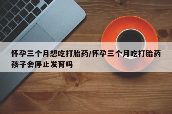 打胎药私人店付一半发货怀孕三个月想吃打胎药/怀孕三个月吃打胎药孩子会停止发育吗