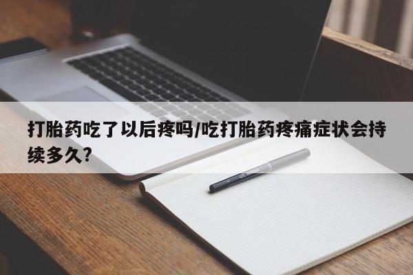打胎药私人店付一半发货打胎药吃了以后疼吗/吃打胎药疼痛症状会持续多久?