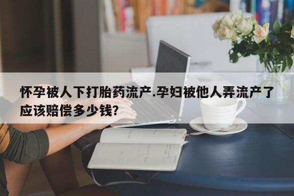 打胎药私人店付一半发货怀孕被人下打胎药流产.孕妇被他人弄流产了应该赔偿多少钱？