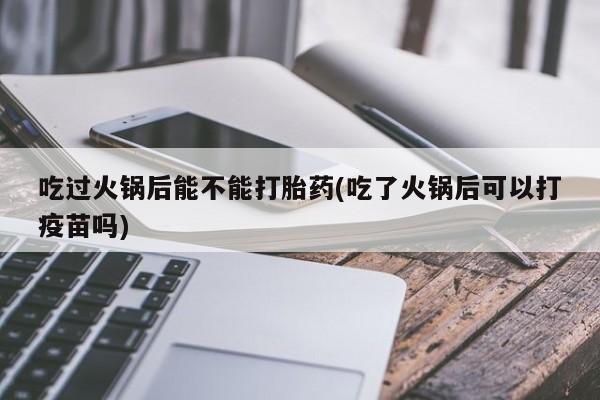 打胎药私人店付一半发货吃过火锅后能不能打胎药(吃了火锅后可以打疫苗吗)