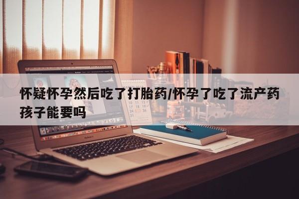 打胎药私人店付一半发货怀疑怀孕然后吃了打胎药/怀孕了吃了流产药孩子能要吗