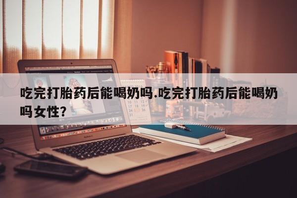 打胎药私人店付一半发货吃完打胎药后能喝奶吗.吃完打胎药后能喝奶吗女性？