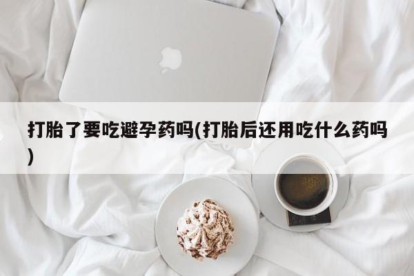 打胎药私人店付一半发货打胎了要吃避孕药吗(打胎后还用吃什么药吗)