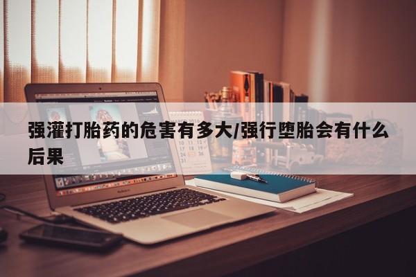 打胎药私人店付一半发货强灌打胎药的危害有多大/强行堕胎会有什么后果