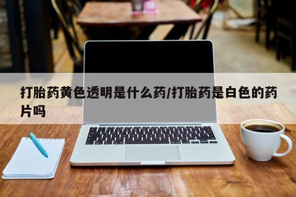 打胎药私人店付一半发货打胎药黄色透明是什么药/打胎药是白色的药片吗
