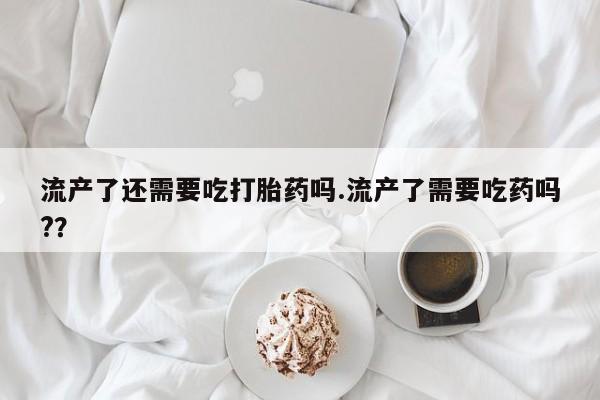 打胎药私人店付一半发货流产了还需要吃打胎药吗.流产了需要吃药吗?？