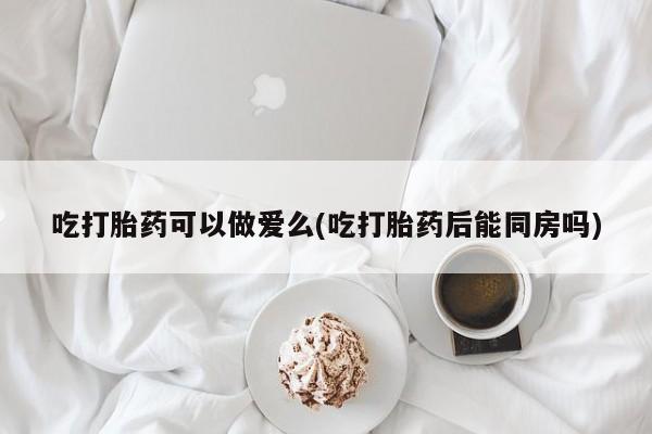 打胎药私人店付一半发货吃打胎药可以做爱么(吃打胎药后能同房吗)