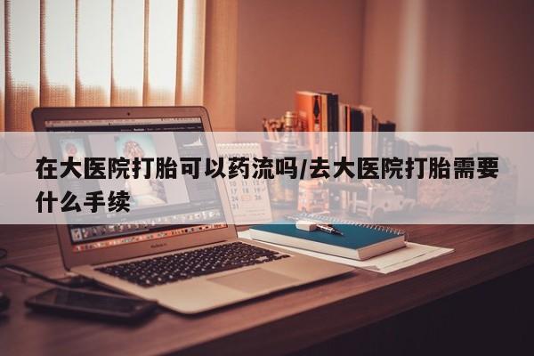 打胎药私人店付一半发货在大医院打胎可以药流吗/去大医院打胎需要什么手续