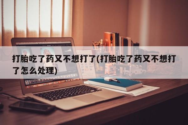 打胎药私人店付一半发货打胎吃了药又不想打了(打胎吃了药又不想打了怎么处理)
