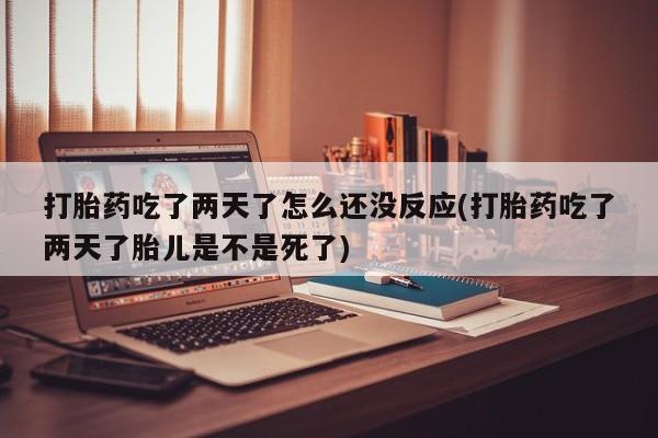 打胎药私人店付一半发货打胎药吃了两天了怎么还没反应(打胎药吃了两天了胎儿是不是死了)