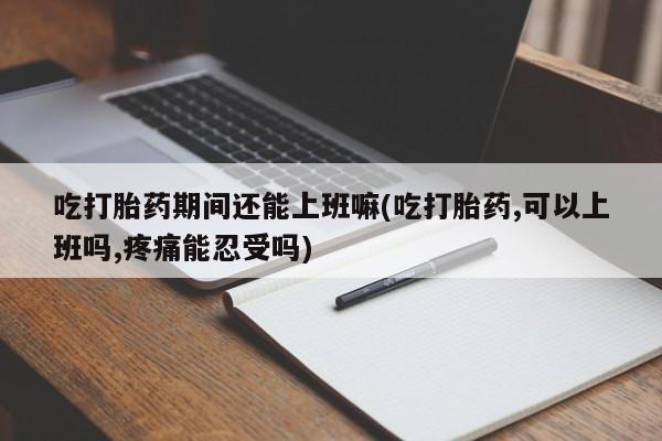 打胎药私人店付一半发货吃打胎药期间还能上班嘛(吃打胎药,可以上班吗,疼痛能忍受吗)