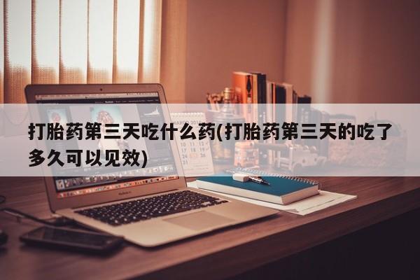 打胎药私人店付一半发货打胎药第三天吃什么药(打胎药第三天的吃了多久可以见效)
