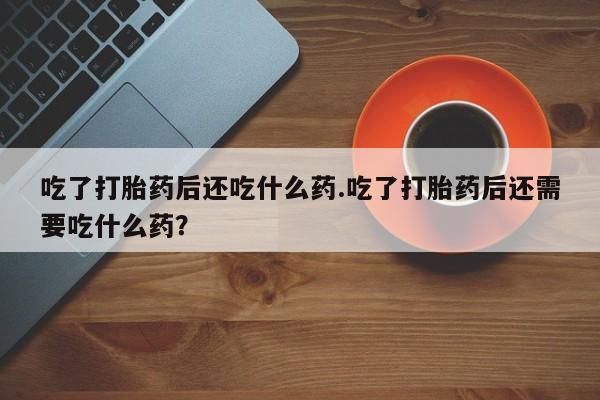 打胎药私人店付一半发货吃了打胎药后还吃什么药.吃了打胎药后还需要吃什么药？