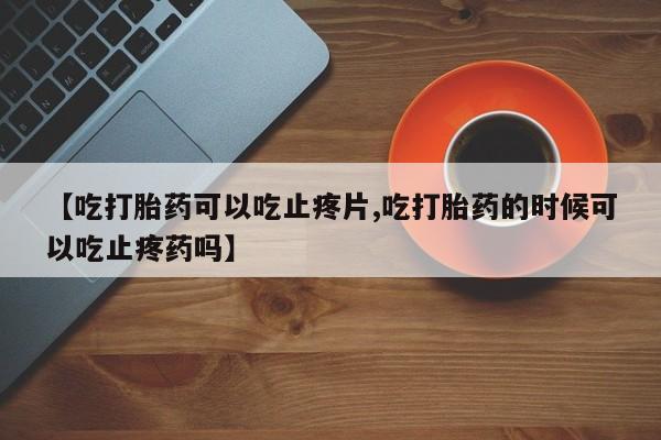 打胎药私人店付一半发货【吃打胎药可以吃止疼片,吃打胎药的时候可以吃止疼药吗】