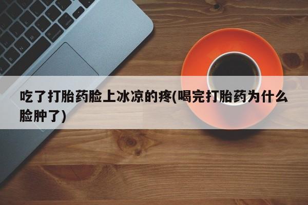 打胎药私人店付一半发货吃了打胎药脸上冰凉的疼(喝完打胎药为什么脸肿了)