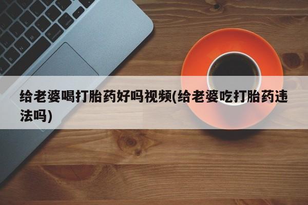 打胎药私人店付一半发货给老婆喝打胎药好吗视频(给老婆吃打胎药违法吗)