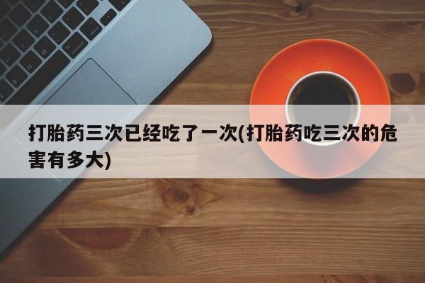 打胎药私人店付一半发货打胎药三次已经吃了一次(打胎药吃三次的危害有多大)
