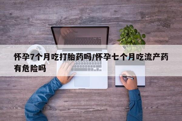 打胎药私人店付一半发货怀孕7个月吃打胎药吗/怀孕七个月吃流产药有危险吗