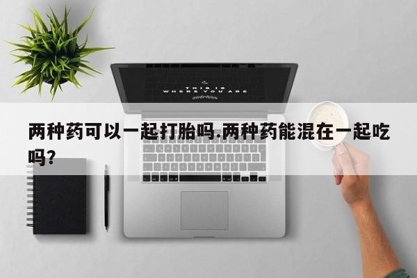 打胎药私人店付一半发货两种药可以一起打胎吗.两种药能混在一起吃吗？