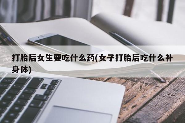 打胎药私人店付一半发货打胎后女生要吃什么药(女子打胎后吃什么补身体)