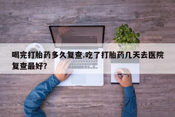 打胎药私人店付一半发货喝完打胎药多久复查.吃了打胎药几天去医院复查最好？