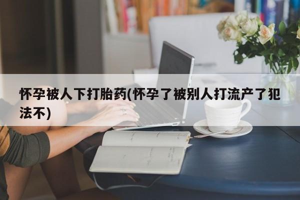 打胎药私人店付一半发货怀孕被人下打胎药(怀孕了被别人打流产了犯法不)