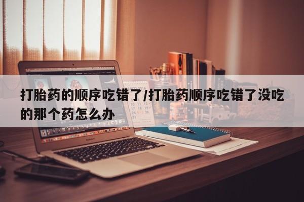 打胎药私人店付一半发货打胎药的顺序吃错了/打胎药顺序吃错了没吃的那个药怎么办