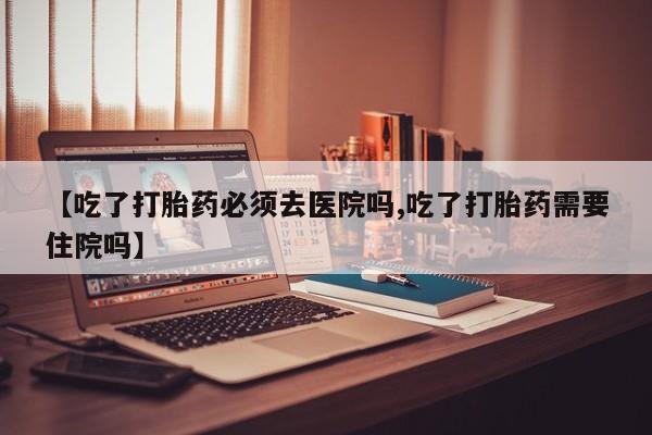 打胎药私人店付一半发货【吃了打胎药必须去医院吗,吃了打胎药需要住院吗】
