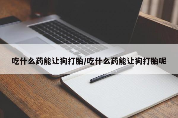 打胎药私人店付一半发货吃什么药能让狗打胎/吃什么药能让狗打胎呢