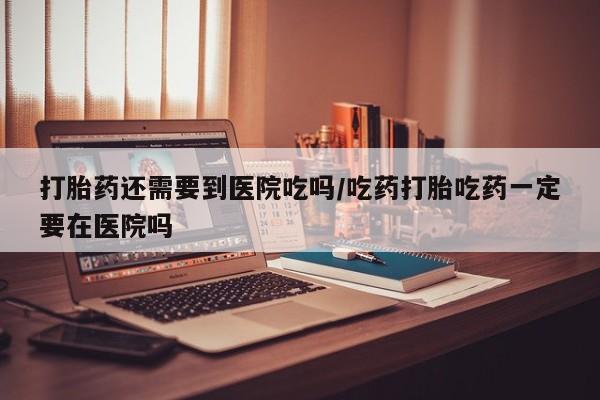 打胎药私人店付一半发货打胎药还需要到医院吃吗/吃药打胎吃药一定要在医院吗