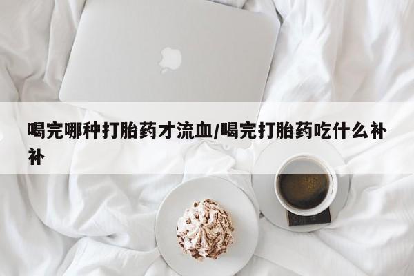 打胎药私人店付一半发货喝完哪种打胎药才流血/喝完打胎药吃什么补补