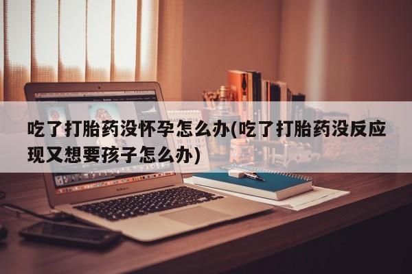 打胎药私人店付一半发货吃了打胎药没怀孕怎么办(吃了打胎药没反应现又想要孩子怎么办)