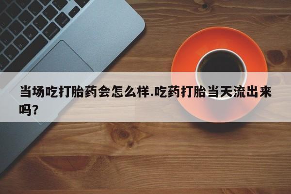 打胎药私人店付一半发货当场吃打胎药会怎么样.吃药打胎当天流出来吗？