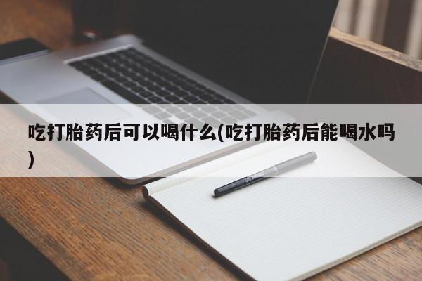 打胎药私人店付一半发货吃打胎药后可以喝什么(吃打胎药后能喝水吗)
