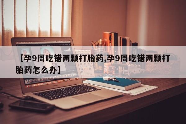 打胎药私人店付一半发货【孕9周吃错两颗打胎药,孕9周吃错两颗打胎药怎么办】