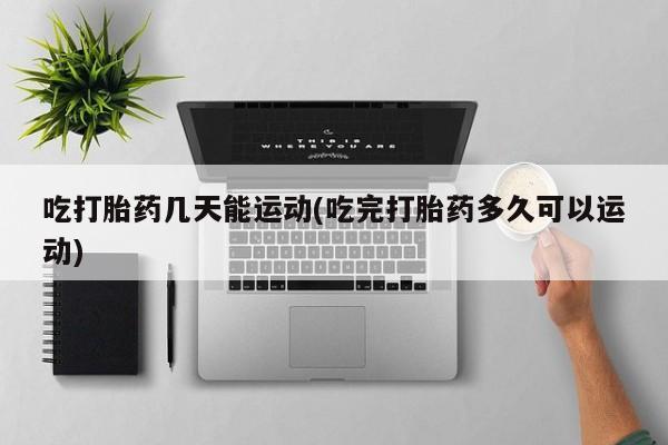 打胎药私人店付一半发货吃打胎药几天能运动(吃完打胎药多久可以运动)